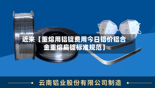 近来【重熔用铝锭费用今日铝价铝合金重熔扁锭标准规范】-第3张图片