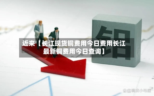 近来【长江现货铜费用今日费用长江最新铜费用今日查询】