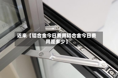 近来【铝合金今日费用铝合金今日费用是多少】