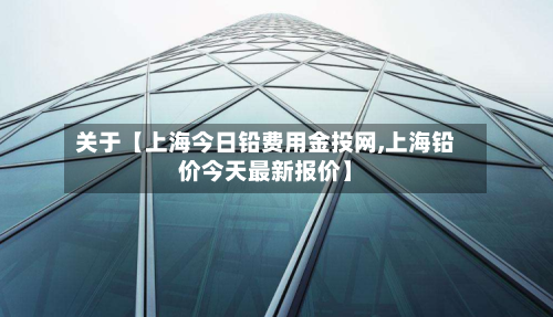 关于【上海今日铅费用金投网,上海铅价今天最新报价】