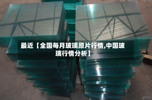 最近【全国每月玻璃原片行情,中国玻璃行情分析】