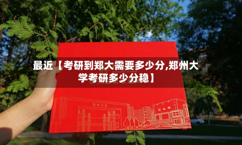 最近【考研到郑大需要多少分,郑州大学考研多少分稳】