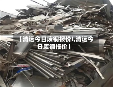 【清远今日废铜报价l,清远今日废铜报价】