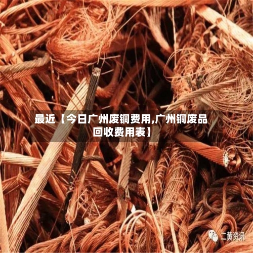 最近【今日广州废铜费用,广州铜废品回收费用表】-第2张图片