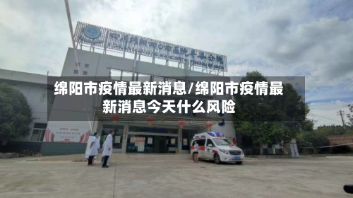 绵阳市疫情最新消息/绵阳市疫情最新消息今天什么风险
