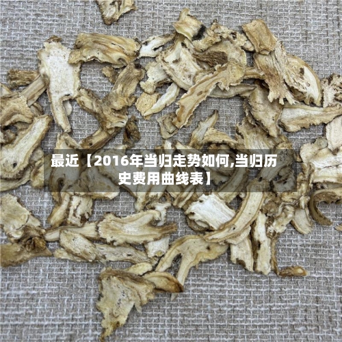 最近【2016年当归走势如何,当归历史费用曲线表】