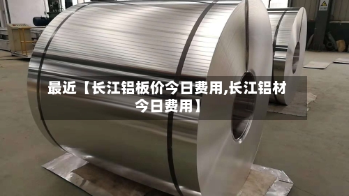 最近【长江铝板价今日费用,长江铝材今日费用】