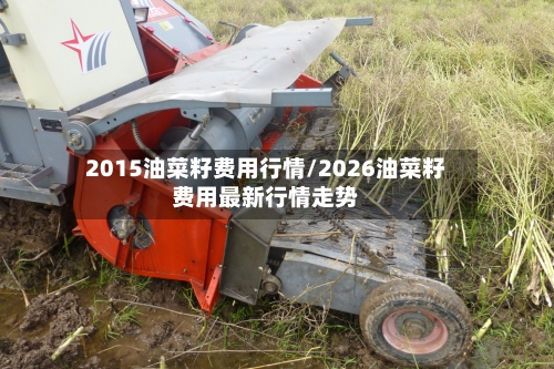 2015油菜籽费用行情/2026油菜籽费用最新行情走势