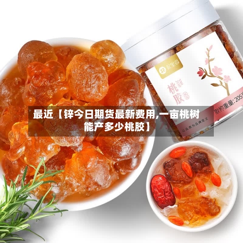 最近【锌今日期货最新费用,一亩桃树能产多少桃胶】