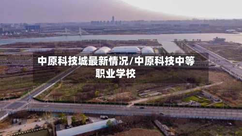 中原科技城最新情况/中原科技中等职业学校-第3张图片