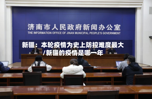 新疆:本轮疫情为史上防控难度最大/新疆的疫情是哪一年-第2张图片