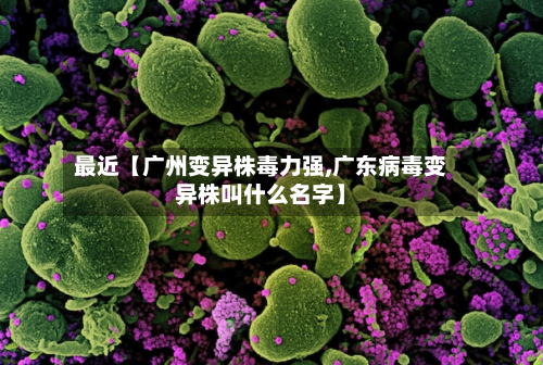 最近【广州变异株毒力强,广东病毒变异株叫什么名字】-第2张图片