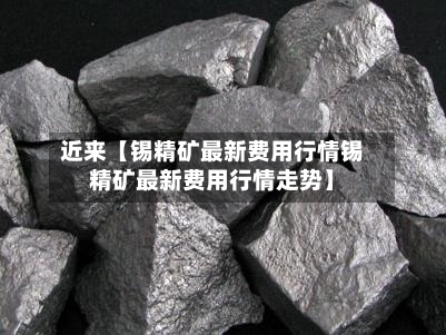 近来【锡精矿最新费用行情锡精矿最新费用行情走势】
