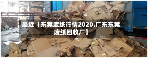 最近【东莞废纸行情2020,广东东莞废纸回收厂】