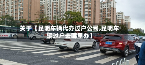 关于【昆明车辆代办过户公司,昆明车辆过户去哪里办】-第2张图片