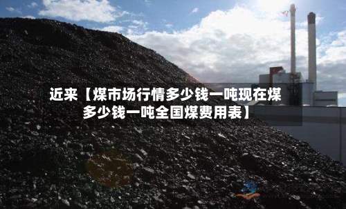 近来【煤市场行情多少钱一吨现在煤多少钱一吨全国煤费用表】
