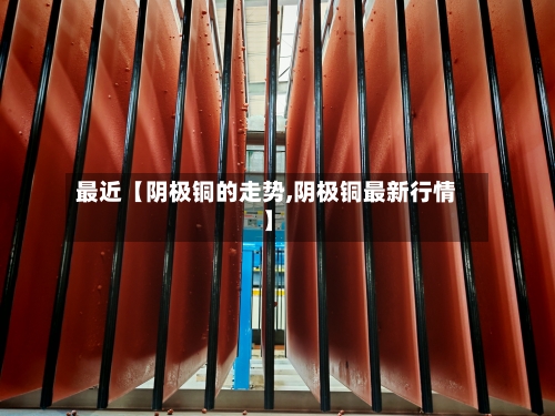 最近【阴极铜的走势,阴极铜最新行情】-第2张图片