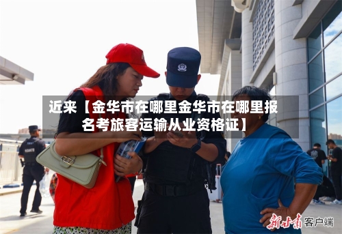 近来【金华市在哪里金华市在哪里报名考旅客运输从业资格证】-第2张图片