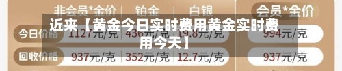 近来【黄金今日实时费用黄金实时费用今天】