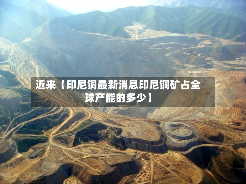 近来【印尼铜最新消息印尼铜矿占全球产能的多少】-第2张图片