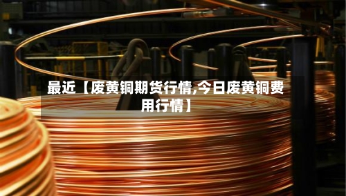 最近【废黄铜期货行情,今日废黄铜费用行情】-第2张图片