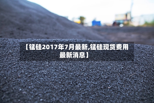 【锰硅2017年7月最新,锰硅现货费用最新消息】