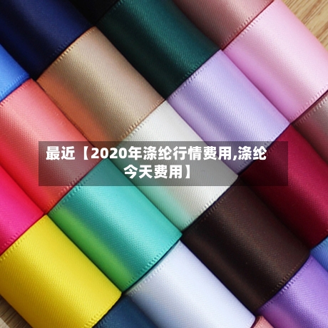 最近【2020年涤纶行情费用,涤纶今天费用】