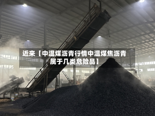 近来【中温煤沥青行情中温煤焦沥青属于几类危险品】