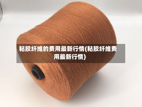 粘胶纤维的费用最新行情(粘胶纤维费用最新行情)-第3张图片