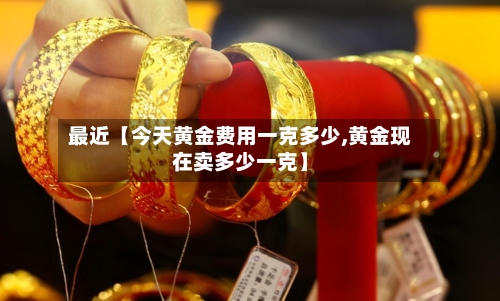 最近【今天黄金费用一克多少,黄金现在卖多少一克】-第2张图片