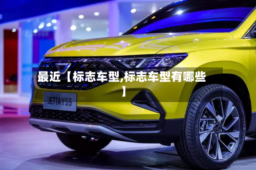 最近【标志车型,标志车型有哪些】