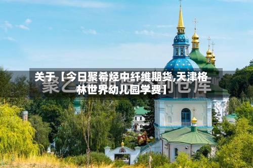 关于【今日聚希烃中纤维期货,天津格林世界幼儿园学费】-第2张图片