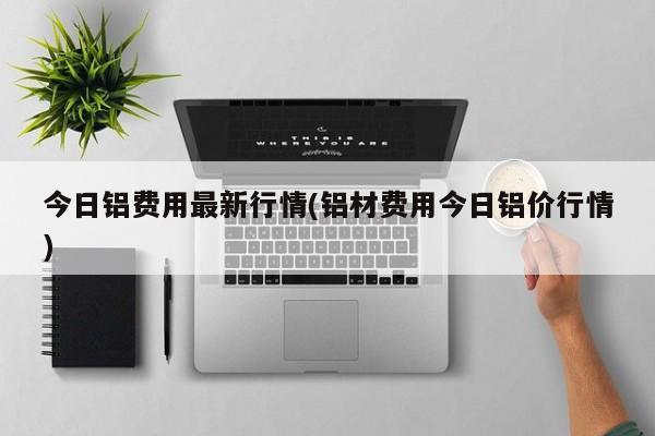今日铝费用最新行情(铝材费用今日铝价行情)